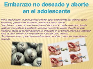 Por la misma razón muchas jóvenes deciden optar simplemente por terminar con el
embarazo, que tanto las atormenta, a esto se le llama “aborto”
“Aborto es la muerte de un niño o niña en el vientre de su madre producida durante
cualquier momento de la gestación, previo al nacimiento. Desde el punto de vista
médico el aborto es la interrupción de un embarazo en un periodo previo a la viabilidad
fetal, es decir, cuando aún no puede vivir fuera del útero materno.
Se debe tener claro, que existen clasificaciones del aborto puede ser espontáneo o
inducido.
 