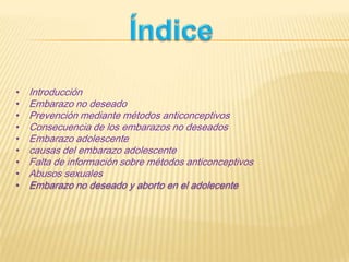 • Introducción
• Embarazo no deseado
• Prevención mediante métodos anticonceptivos
• Consecuencia de los embarazos no deseados
• Embarazo adolescente
• causas del embarazo adolescente
• Falta de información sobre métodos anticonceptivos
• Abusos sexuales
• Embarazo no deseado y aborto en el adolecente
 