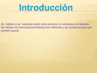 Se hablara y se explicara sobre como prevenir un embarazo no deseado .
Se hablara de Como prevenirlo(todos los métodos) y las consecuencias que
pueden causar.
 