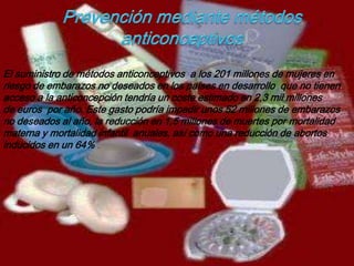 El suministro de métodos anticonceptivos a los 201 millones de mujeres en
riesgo de embarazos no deseados en los países en desarrollo que no tienen
acceso a la anticoncepción tendría un coste estimado en 2,3 mil millones
de euros por año. Este gasto podría impedir unos 52 millones de embarazos
no deseados al año, la reducción en 1,5 millones de muertes por mortalidad
materna y mortalidad infantil anuales, así como una reducción de abortos
inducidos en un 64% .
 