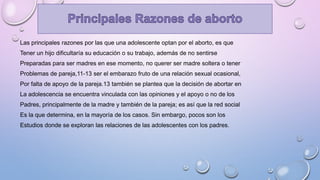 Las principales razones por las que una adolescente optan por el aborto, es que
Tener un hijo dificultaría su educación o su trabajo, además de no sentirse
Preparadas para ser madres en ese momento, no querer ser madre soltera o tener
Problemas de pareja,11-13 ser el embarazo fruto de una relación sexual ocasional,
Por falta de apoyo de la pareja.13 también se plantea que la decisión de abortar en
La adolescencia se encuentra vinculada con las opiniones y el apoyo o no de los
Padres, principalmente de la madre y también de la pareja; es así que la red social
Es la que determina, en la mayoría de los casos. Sin embargo, pocos son los
Estudios donde se exploran las relaciones de las adolescentes con los padres.
 