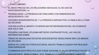 • CONCLUSIONES
EL INICIO PRECOZ DE LAS RELACIONES SEXUALES, EL NO USO DE
ANTICONCEPCIÓN, LA
PROMISCUIDAD, LA PRESENCIA DE FAMILIARES CON EMBARAZOS EN
ADOLESCENCIA, LOS
HOGARES MONOPARENTALES, Y LA PRESIÓN EJERCIDA POR LA FAMILIA EN LA TOMA
DE DECISIÓN
CON RELACIÓN AL ABORTO TUVIERON MAYOR REPRESENTACIÓN. SE EVIDENCIÓ
QUE SOLO UNA
PEQUEÑA CANTIDAD UTILIZABA MÉTODOS CONTRACEPTIVOS. LAS VÍAS DE
INFORMACIÓN SOBRE
TEMAS DE SEXUALIDAD EN ESTAS ADOLESCENTES RESULTARON SER LOS MEDIOS
DE DIFUSIÓN
MASIVA TAL COMO EN OTROS ESTUDIOS. MUCHO TRABAJO QUEDA POR REALIZAR
PARA ERRADICAR
O DISMINUIR ESTA PRÁCTICA QUE PUEDE SOCAVAR LA SALUD REPRODUCTIVA DE LA
 