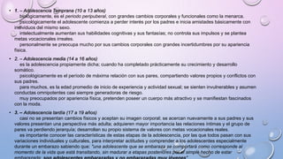 • 1. – Adolescencia Temprana (10 a 13 años)
biológicamente, es el periodo peripuberal, con grandes cambios corporales y funcionales como la menarca.
psicológicamente el adolescente comienza a perder interés por los padres e inicia amistades básicamente con
individuos del mismo sexo.
intelectualmente aumentan sus habilidades cognitivas y sus fantasías; no controla sus impulsos y se plantea
metas vocacionales irreales.
personalmente se preocupa mucho por sus cambios corporales con grandes incertidumbres por su apariencia
física.
• 2. – Adolescencia media (14 a 16 años)
es la adolescencia propiamente dicha; cuando ha completado prácticamente su crecimiento y desarrollo
somático.
psicológicamente es el período de máxima relación con sus pares, compartiendo valores propios y conflictos con
sus padres.
para muchos, es la edad promedio de inicio de experiencia y actividad sexual; se sienten invulnerables y asumen
conductas omnipotentes casi siempre generadoras de riesgo.
muy preocupados por apariencia física, pretenden poseer un cuerpo más atractivo y se manifiestan fascinados
con la moda.
• 3. – Adolescencia tardía (17 a 19 años)
casi no se presentan cambios físicos y aceptan su imagen corporal; se acercan nuevamente a sus padres y sus
valores presentan una perspectiva más adulta; adquieren mayor importancia las relaciones íntimas y el grupo de
pares va perdiendo jerarquía; desarrollan su propio sistema de valores con metas vocacionales reales.
es importante conocer las características de estas etapas de la adolescencia, por las que todos pasan con sus
variaciones individuales y culturales, para interpretar actitudes y comprender a los adolescentes especialmente
durante un embarazo sabiendo que: "una adolescente que se embaraza se comportará como corresponde al
momento de la vida que está transitando, sin madurar a etapas posteriores por el simple hecho de estar
 