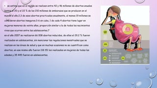 • se estima que en el mundo se realizan entre 42 y 46 millones de abortos anuales
(entre el 20 y el 22 % de los 210 millones de embarazos que se producen en el
mundo al año.2,3 de esos abortos practicados anualmente, al menos 19 millones se
consideran abortos inseguros.3-6 en cuba, 1 de cada 4 abortos tiene lugar en
mujeres menores de veinte años, proporción similar a la de todos los nacimientos
vivos que ocurren entre las adolescentes.7
en el año 2007 se realizaron 66 008 abortos inducidos, de ellos el 29,2 % fueron
realizados en adolescentes, sin mencionar las regulaciones menstruales que se
realizan en las áreas de salud y que en muchas ocasiones no se cuantifican como
abortos, en ese mismo año fueron 118 151 los realizados en mujeres de todas las
edades y 35 445 fueron en adolescentes.
 