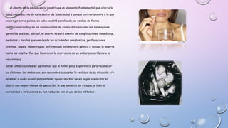 • el aborto en la adolescencia constituye un elemento fundamental que afecta la
salud reproductiva de este sector de la sociedad y aunque contrariamente a lo que
ocurre en otros países, en cuba no está penalizado, se realiza de forma
institucionalizada y en las adolescentes de forma diferenciada con las mayores
garantías posibles, aún así, el aborto no está exento de complicaciones inmediatas,
mediatas y tardías que van desde los accidentes anestésicos, perforaciones
uterinas, sepsis, hemorragias, enfermedad inflamatoria pélvica e incluso la muerte,
hasta los más tardíos que favorecen la ocurrencia de un embarazo ectópico o la
infertilidad.
estas complicaciones se agravan ya que al tener poca experiencia para reconocer
los síntomas del embarazo, ser renuentes a aceptar la realidad de su situación y/o
no saber a quién acudir para obtener ayuda, muchas veces llegan a solicitar el
aborto con mayor tiempo de gestación, lo que aumenta los riesgos. si bien la
mortalidad e infecciones se han reducido con el uso de los métodos:
 