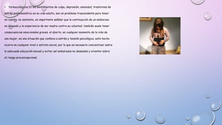• farmacológicos;10 los sentimientos de culpa, depresión, ansiedad, trastornos de
estrés postraumático en su vida adulta, son un problema trascendente para tener
en cuenta; no obstante, es importante señalar que la continuación de un embarazo
no deseado y la experiencia de ser madre contra su voluntad, también suele tener
consecuencias emocionales graves. el aborto, en cualquier momento de la vida de
una mujer, es una situación que conlleva a estrés y tensión psicológica. este hecho
ocurre en cualquier nivel o estrato social, por lo que es necesario concientizar sobre
la adecuada educación sexual y evitar así embarazos no deseados y orientar sobre
el riesgo preconcepcional.
 