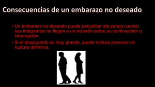 • Un embarazo no deseado puede perjudicar ala pareja cuando
sus integrantes no llegan a un acuerdo sobre su continuación o
interrupción.
• Si el desacuerdo es muy grande, puede incluso provocar un
ruptura definitiva.
 