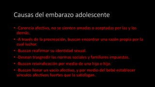 Causas del embarazo adolescente
• -Carencia afectiva, no se sienten amadas o aceptadas por las y los
demás.
• -A través de la procreación, buscan encontrar una razón propia por la
cual luchar.
• -Buscan reafirmar su identidad sexual.
• -Desean trasgredir las normas sociales y familiares impuestas.
• -Buscan reivindicación por medio de una hija o hijo.
• -Buscan llenar un vacío afectivo, y por medio del bebé establecer
vínculos afectivos fuertes que la satisfagan.
 