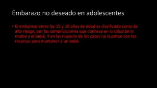 Embarazo no deseado en adolescentes
• El embarazo entre los 15 y 19 años de edad es clasificado como de
alto riesgo, por las complicaciones que conlleva en la salud de la
madre y el bebé. Y en las mayoría de los casos no cuentan con los
recursos para mantener a un bebé.
 