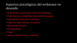 Aspectos psicológicos del embarazo no
deseado
• Sentimientos encontrados a cerca del embarazo
• Problemas en la estabilidad emocional de la pareja
• Intervención de familiares externos
• Culpa por haber fallado a los padres
• Rechazo de la familia
• Desesperación
• Culpa
• Menos cuidados físicos y afectivos
 