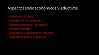 Aspectos socioeconómicos y eductivos
• Matrimonio forzado
• Abandono de las amistades
• Bajo rendimiento en los estudios
• Deserción escolar
• Dependencia económica de la familia
• Inseguridad social y económica
 