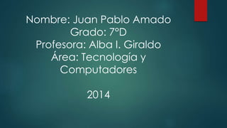 Nombre: Juan Pablo Amado 
Grado: 7°D 
Profesora: Alba I. Giraldo 
Área: Tecnología y 
Computadores 
2014 
 