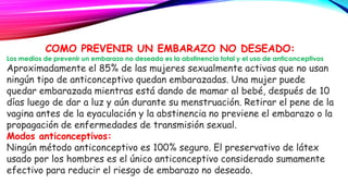 COMO PREVENIR UN EMBARAZO NO DESEADO:
Los medios de prevenir un embarazo no deseado es la abstinencia total y el uso de anticonceptivos
Aproximadamente el 85% de las mujeres sexualmente activas que no usan
ningún tipo de anticonceptivo quedan embarazadas. Una mujer puede
quedar embarazada mientras está dando de mamar al bebé, después de 10
días luego de dar a luz y aún durante su menstruación. Retirar el pene de la
vagina antes de la eyaculación y la abstinencia no previene el embarazo o la
propagación de enfermedades de transmisión sexual.
Modos anticonceptivos:
Ningún método anticonceptivo es 100% seguro. El preservativo de látex
usado por los hombres es el único anticonceptivo considerado sumamente
efectivo para reducir el riesgo de embarazo no deseado.
 