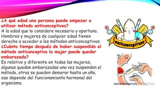 ¿A qué edad una persona puede empezar a
utilizar método anticonceptivos?
A la edad que lo considere necesario y oportuno.
Hombres y mujeres de cualquier edad tienen
derecho a acceder a los métodos anticonceptivos.
¿Cuánto tiempo después de haber suspendido el
método anticonceptivo la mujer puede quedar
embarazada?
Es relativo y diferente en todas las mujeres,
algunas quedan embarazadas una vez suspenden el
método, otras se pueden demorar hasta un año,
eso depende del funcionamiento hormonal del
organismo.
 