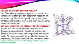 ¿El uso de condón produce hongos?
No. Sin embargo, aunque es poco frecuente, los
condones de látex pueden ocasionar reacción en
personas que tienen alergia al látex y hay otras
personas alérgicas al lubricante que tienen ciertas
marcas de condones.
¿En qué consisten las píldoras del día después?
Sirven para evitar un embarazo no deseado
después de una relación sexual sin protección.
Estas píldoras anticonceptivas pueden ser usadas
hasta 72 horas después de la relación sexual no
protegida. Se pueden usar en los siguientes casos:
cuando se rompió, cuando se olvido usarlo y Cuando la mujer fue
abusada sexualmente.
 