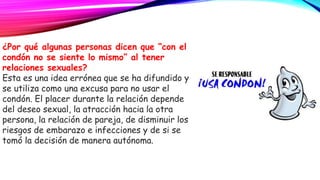¿Por qué algunas personas dicen que “con el
condón no se siente lo mismo” al tener
relaciones sexuales?
Esta es una idea errónea que se ha difundido y
se utiliza como una excusa para no usar el
condón. El placer durante la relación depende
del deseo sexual, la atracción hacia la otra
persona, la relación de pareja, de disminuir los
riesgos de embarazo e infecciones y de si se
tomó la decisión de manera autónoma.
 