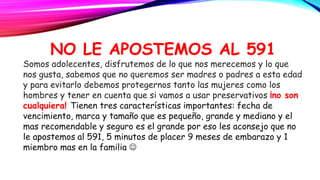 NO LE APOSTEMOS AL 591
Somos adolecentes, disfrutemos de lo que nos merecemos y lo que
nos gusta, sabemos que no queremos ser madres o padres a esta edad
y para evitarlo debemos protegernos tanto las mujeres como los
hombres y tener en cuenta que si vamos a usar preservativos ¡no son
cualquiera! Tienen tres características importantes: fecha de
vencimiento, marca y tamaño que es pequeño, grande y mediano y el
mas recomendable y seguro es el grande por eso les aconsejo que no
le apostemos al 591, 5 minutos de placer 9 meses de embarazo y 1
miembro mas en la familia 
 