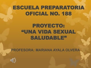 ESCUELA PREPARATORIA
   OFICIAL NO. 188

        PROYECTO:
    “UNA VIDA SEXUAL
       SALUDABLE”

PROFESORA: MARIANA AYALA OLVERA
 