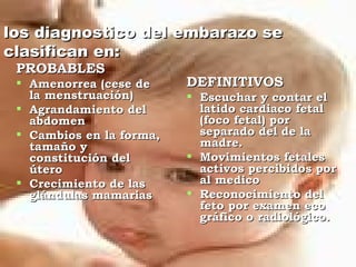 los diagnostico del embarazo se
clasifican en:
 PROBABLES
  Amenorrea (cese de     DEFINITIVOS
   la menstruación)        Escuchar y contar el
  Agrandamiento del        latido cardiaco fetal
   abdomen                  (foco fetal) por
  Cambios en la forma,     separado del de la
   tamaño y                 madre.
   constitución del        Movimientos fetales
   útero                    activos percibidos por
  Crecimiento de las       al medico
   glándulas mamarias      Reconocimiento del
                            feto por examen eco
                            gráfico o radiológico.
 