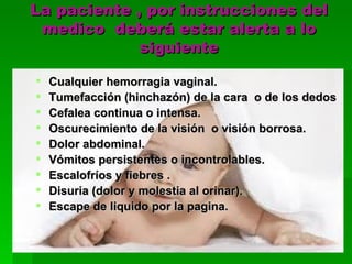 La paciente , por instrucciones del
 medico deberá estar alerta a lo
             siguiente

   Cualquier hemorragia vaginal.
   Tumefacción (hinchazón) de la cara o de los dedos
   Cefalea continua o intensa.
   Oscurecimiento de la visión o visión borrosa.
   Dolor abdominal.
   Vómitos persistentes o incontrolables.
   Escalofríos y fiebres .
   Disuria (dolor y molestia al orinar).
   Escape de liquido por la pagina.
 