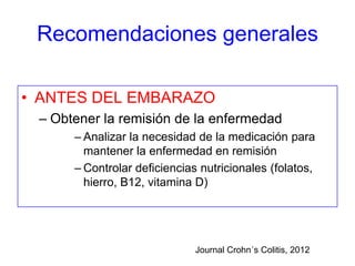 Recomendaciones generales

• ANTES DEL EMBARAZO
 – Obtener la remisión de la enfermedad
      – Analizar la necesidad de la medicación para
        mantener la enfermedad en remisión
      – Controlar deficiencias nutricionales (folatos,
        hierro, B12, vitamina D)




                              Journal Crohn´s Colitis, 2012
 