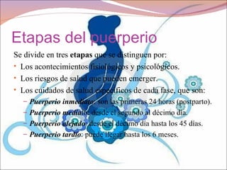 Etapas del puerperio
Se divide en tres etapas que se distinguen por:
• Los acontecimientos fisiológicos y psicológicos.
• Los riesgos de salud que pueden emerger.
• Los cuidados de salud específicos de cada fase, que son:
  – Puerperio inmediato: son las primeras 24 horas (postparto).
  – Puerperio mediato: desde el segundo al décimo día.
  – Puerperio alejado: desde el décimo día hasta los 45 días.
  – Puerperio tardío: puede llegar hasta los 6 meses.
 