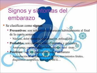 Signos y síntomas del
   embarazo
 Se clasifican como signos:
    Presuntivos: son subjetivos y aparecen habitualmente al final
     de la cuarta semana
        Náuseas, dolor mamario, pigmentación, poliaquiuria…
    Probables: son cambios a nivel uterinos y genitales
        Amenorrea, cambios en genitales externos y del útero...
    Positivos: son los que confirman el embarazo
        Auscultación de ruidos cardíacos fetales, movimientos fetales,
         diagnóstico ecográfico, niveles de HCG…
 