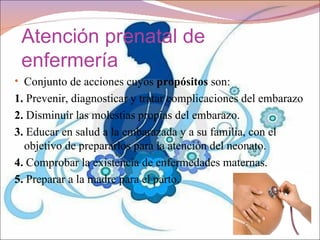 Atención prenatal de
 enfermería
• Conjunto de acciones cuyos propósitos son:
1. Prevenir, diagnosticar y tratar complicaciones del embarazo
2. Disminuir las molestias propias del embarazo.
3. Educar en salud a la embarazada y a su familia, con el
  objetivo de prepararlos para la atención del neonato.
4. Comprobar la existencia de enfermedades maternas.
5. Preparar a la madre para el parto.
 