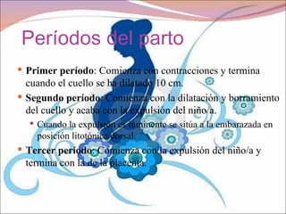 Períodos del parto
 Primer período: Comienza con contracciones y termina
  cuando el cuello se ha dilatado 10 cm.
 Segundo período: Comienza con la dilatación y borramiento
  del cuello y acaba con la expulsión del niño/a.
   Cuando la expulsión es inminente se sitúa a la embarazada en
    posición litotónica dorsal.
 Tercer período: Comienza con la expulsión del niño/a y
 termina con la de la placenta.
 