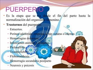 PUERPERIO
• Es la etapa que se va desde el fin del parto hasta la
  normalización del organismo femenino.
• Trastornos del puerperio:
  – Entuertos.
  – Perineo adolorido; empeora si hay suturas o edemas
  – Hemorragias dolorosas
  – Infecciones uterinas y urinarias
  – Pielonefritis
  – Tromboflebitis
  – Flebotrombosis
  – Hemorragia secundaria postparto
  – Neurosis y psicosis
 