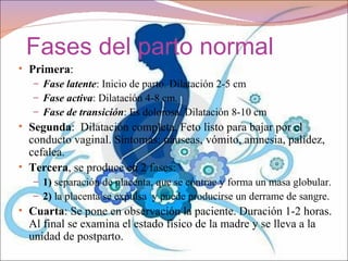 Fases del parto normal
• Primera:
   – Fase latente: Inicio de parto. Dilatación 2-5 cm
   – Fase activa: Dilatación 4-8 cm.
   – Fase de transición: Es dolorosa. Dilatación 8-10 cm
• Segunda: Dilatación completa. Feto listo para bajar por el
  conducto vaginal. Síntomas: náuseas, vómito, amnesia, palidez,
  cefalea.
• Tercera, se produce en 2 fases:
   – 1) separación de placenta, que se contrae y forma un masa globular.
   – 2) la placenta se expulsa y puede producirse un derrame de sangre.
• Cuarta: Se pone en observación la paciente. Duración 1-2 horas.
  Al final se examina el estado físico de la madre y se lleva a la
  unidad de postparto.
 