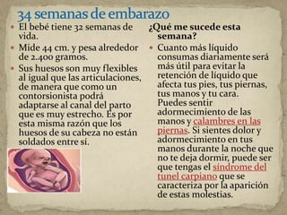  El bebé tiene 32 semanas de
vida.
 Mide 44 cm. y pesa alrededor
de 2.400 gramos.
 Sus huesos son muy flexibles
al igual que las articulaciones,
de manera que como un
contorsionista podrá
adaptarse al canal del parto
que es muy estrecho. Es por
esta misma razón que los
huesos de su cabeza no están
soldados entre sí.
¿Qué me sucede esta
semana?
 Cuanto más líquido
consumas diariamente será
más útil para evitar la
retención de líquido que
afecta tus pies, tus piernas,
tus manos y tu cara.
Puedes sentir
adormecimiento de las
manos y calambres en las
piernas. Si sientes dolor y
adormecimiento en tus
manos durante la noche que
no te deja dormir, puede ser
que tengas el síndrome del
tunel carpiano que se
caracteriza por la aparición
de estas molestias.
 