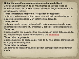 •Notar disminución o ausencia de movimientos del bebé
Si notas una disminución de los movimientos de tu bebé luego de
haberlo sentido o bien ausencia de movimientos luego de la semana 24
consulta con tu médico.
•Tener temperatura mayor de 37,5 grados centígrados
La fiebre puede causar contracciones o complicaciones al embarazo y
requiere de un diagnóstico y un tratamiento adecuado.
•Tener diarrea
La diarrea puede causar deshidratación más rápidamente en la mujer
embarazada complicando tu embarazo y debe ser tratada rápidamente.
•Tener tos
Si presentas tos por más de 48 hs. asociadas con fiebre debes consultar
a tu médico ya que podría corresponder a una neumonía.
•Tener dolor de garganta
Si presentas dolor de garganta por más de 48 hs. o placas blanquecinas
en tu garganta o amígdalas.
•Tener dolor de cabeza
Los dolores de cabeza frecuentes pueden corresponder a hipertensión
arterial.
 
