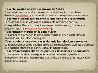 •Tener la presión arterial por encima de 140/90
Esto podría corresponder a una enfermedad propia del embarazo
llamada preeclampsia y que está asociada a complicaciones severas.
•Tener flujo vaginal que mancha la ropa con olor desagradable
Si notas que tu flujo vaginal es amarillento o verdoso con olor
desagradable, llama a tu médico porque pueden ser signos de una
infección vaginal (vaginosis bacteriana).
•Tener picazón y ardor en la zona vulvar
La picazón y el ardor en la zona de la vagina pueden estar también
asociados a una infección vaginal.
•Tener contracciones dolorosas durante las relaciones sexuales
La relaciones sexuales pueden provocar contracciones uterinas dolorosas
que podrían provocar el parto. Consulta a tu médico.
•Tener vómitos más allá de las primeras 12 semanas de embarazo
Los vómitos podrían corresponder a enfermedades digestivas
independientes al embarazo (gastritis, cálculos vesiculares, intoxicación
alimentaria, etc...).
 