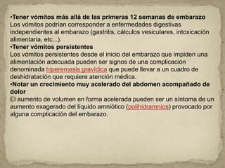 •Tener vómitos más allá de las primeras 12 semanas de embarazo
Los vómitos podrían corresponder a enfermedades digestivas
independientes al embarazo (gastritis, cálculos vesiculares, intoxicación
alimentaria, etc...).
•Tener vómitos persistentes
Los vómitos persistentes desde el inicio del embarazo que impiden una
alimentación adecuada pueden ser signos de una complicación
denominada hiperemesis gravídica que puede llevar a un cuadro de
deshidratación que requiere atención médica.
•Notar un crecimiento muy acelerado del abdomen acompañado de
dolor
El aumento de volumen en forma acelerada pueden ser un síntoma de un
aumento exagerado del líquido amniótico (polihidramnios) provocado por
alguna complicación del embarazo.
 