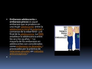  Embarazo adolescente o
embarazo precoz es aquel
embarazo que se produce en
una mujer adolescente: entre la
adolescencia inicial o pubertad –
comienzo de la edad fértil– y el
final de la adolescencia. La OMS
establece la adolescencia entre
los 10 y los 19 años.1 2 La
mayoría de los embarazos en
adolescentes son considerados
como embarazos no deseados,3
provocados por la práctica de
relaciones sexuales sin métodos
anticonceptivos.4
 7
 
