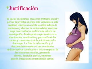 *
Ya que es el embarazo precoz un problema social y
por ser la juventud el grupo más vulnerable a esta
realidad, teniendo en cuenta los altos índices de
embarazos y abortos, de enfermedades venéreas;
surge la necesidad de realizar este estudio de
investigación, dando aporte a que ayuden en la
disminución, erradicación y prevención de las
causas y consecuencia de la práctica sexual a
destiempo. La falta de información y el
desconocimiento sobre el uso de métodos
anticonceptivos contribuyen al inicio temprano de
las relaciones sexuales, generando
abortos, deserción escolar, embarazo
precoz, infecciones de transmisión sexual.

 