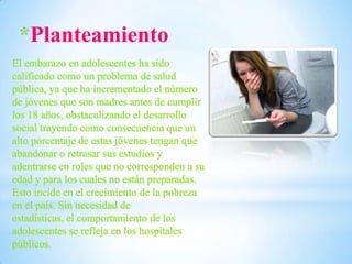 *Planteamiento
El embarazo en adolescentes ha sido
calificado como un problema de salud
pública, ya que ha incrementado el número
de jóvenes que son madres antes de cumplir
los 18 años, obstaculizando el desarrollo
social trayendo como consecuencia que un
alto porcentaje de estas jóvenes tengan que
abandonar o retrasar sus estudios y
adentrarse en roles que no corresponden a su
edad y para los cuales no están preparadas.
Esto incide en el crecimiento de la pobreza
en el país. Sin necesidad de
estadísticas, el comportamiento de los
adolescentes se refleja en los hospitales
públicos.

 
