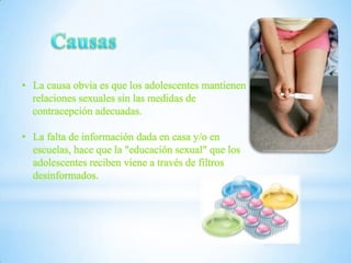 • La causa obvia es que los adolescentes mantienen
relaciones sexuales sin las medidas de
contracepción adecuadas.
• La falta de información dada en casa y/o en
escuelas, hace que la "educación sexual" que los
adolescentes reciben viene a través de filtros
desinformados.

 