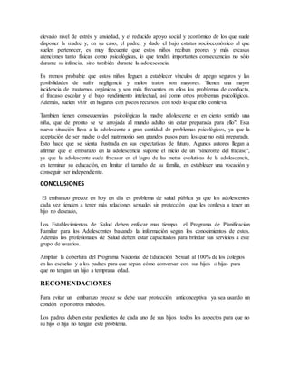 elevado nivel de estrés y ansiedad, y el reducido apoyo social y económico de los que suele
disponer la madre y, en su caso, el padre, y dado el bajo estatus socioeconómico al que
suelen pertenecer, es muy frecuente que estos niños reciban peores y más escasas
atenciones tanto físicas como psicológicas, lo que tendrá importantes consecuencias no sólo
durante su infancia, sino también durante la adolescencia.
Es menos probable que estos niños lleguen a establecer vínculos de apego seguros y las
posibilidades de sufrir negligencia y malos tratos son mayores. Tienen una mayor
incidencia de trastornos orgánicos y son más frecuentes en ellos los problemas de conducta,
el fracaso escolar y el bajo rendimiento intelectual, así como otros problemas psicológicos.
Además, suelen vivir en hogares con pocos recursos, con todo lo que ello conlleva.
Tambien tienen consecuencias psicológicas la madre adolescente es en cierto sentido una
niña, que de pronto se ve arrojada al mundo adulto sin estar preparada para ello". Esta
nueva situación lleva a la adolescente a gran cantidad de problemas psicológicos, ya que la
aceptación de ser madre o del matrimonio son grandes pasos para los que no está preparada.
Esto hace que se sienta frustrada en sus expectativas de futuro. Algunos autores llegan a
afirmar que el embarazo en la adolescencia supone el inicio de un "síndrome del fracaso",
ya que la adolescente suele fracasar en el logro de las metas evolutivas de la adolescencia,
en terminar su educación, en limitar el tamaño de su familia, en establecer una vocación y
conseguir ser independiente.
CONCLUSIONES
El embarazo precoz en hoy en día es problema de salud pública ya que los adolescentes
cada vez tienden a tener más relaciones sexuales sin protección que les conlleva a tener un
hijo no deseado,
Los Establecimientos de Salud deben enfocar mas tiempo el Programa de Planificación
Familiar para los Adolescentes basando la información según los conocimientos de estos.
Además los profesionales de Salud deben estar capacitados para brindar sus servicios a este
grupo de usuarios.
Ampliar la cobertura del Programa Nacional de Educación Sexual al 100% de los colegios
en las escuelas y a los padres para que sepan cómo conversar con sus hijos o hijas para
que no tengan un hijo a temprana edad.
RECOMENDACIONES
Para evitar un embarazo precoz se debe usar protección anticonceptiva ya sea usando un
condón o por otros métodos.
Los padres deben estar pendientes de cada uno de sus hijos todos los aspectos para que no
su hijo o hija no tengan este problema.
 