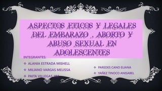 ASPECTOS ETICOS Y LEGALES
DEL EMBARAZO , ABORTO Y
ABUSO SEXUAL EN
ADOLESCENTES
INTEGRANTES:
 ALANIA ESTRADA MISHELL
 MILIANO VARGAS MELISSA
 PAITA VILLEGAS JIM
 PAREDES CANO ELIANA
 YAÑEZ TINOCO ANISABEL
 