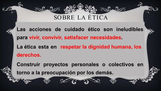 SOBRE LA ÉTICA
Las acciones de cuidado ético son ineludibles
para vivir, convivir, satisfacer necesidades.
La ética esta en respetar la dignidad humana, los
derechos.
Construir proyectos personales o colectivos en
torno a la preocupación por los demás.
 