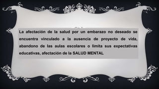 La afectación de la salud por un embarazo no deseado se
encuentra vinculado a la ausencia de proyecto de vida,
abandono de las aulas escolares o limita sus expectativas
educativas, afectación de la SALUD MENTAL
 