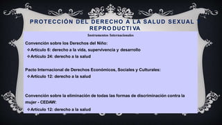 PROTECCIÓN DEL DERECHO A LA SALUD SEXUAL Y
REPRO DUCTI VA
Instrumentos Internacionales
Convención sobre los Derechos del Niño:
Artículo 6: derecho a la vida, supervivencia y desarrollo
Artículo 24: derecho a la salud
Pacto Internacional de Derechos Económicos, Sociales y Culturales:
Artículo 12: derecho a la salud
Convención sobre la eliminación de todas las formas de discriminación contra la
mujer - CEDAW:
Artículo 12: derecho a la salud
 