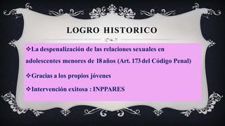 LOGRO HISTORICO
La despenalización de las relaciones sexuales en
adolescentes menores de 18años (Art. 173del Código Penal)
Gracias a los propios jóvenes
Intervención exitosa : INPPARES
 
