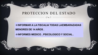 PROTECCION DEL ESTADO
INFORMAR A LA FISCALIA TODAS LAEMBARAZADAS
MENORES DE 14 AÑOS .
INFORMES MEDICO , PSICOLOGICO Y SOCIAL .
 