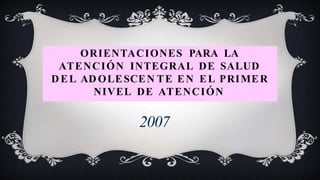 ORIENTACIONES PARA LA
ATENCIÓN INTEGRAL DE SALUD
D EL AD OLESCEN TE EN EL PRIMER
NIVEL DE ATENCIÓN
2007
 
