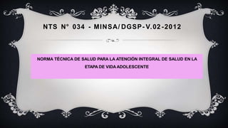 NTS N° 034 - MINSA/ DGSP- V.02 -2012
NORMA TÉCNICA DE SALUD PARA LA ATENCIÓN INTEGRAL DE SALUD EN LA
ETAPA DE VIDAADOLESCENTE
 