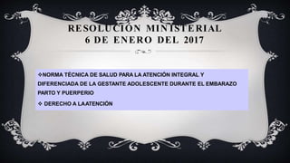 RESOLUCIÓN MIN ISTERIAL
6 DE ENERO DEL 2017
NORMA TÉCNICA DE SALUD PARA LA ATENCIÓN INTEGRAL Y
DIFERENCIADA DE LA GESTANTE ADOLESCENTE DURANTE EL EMBARAZO
PARTO Y PUERPERIO
 DERECHO A LAATENCIÓN
 