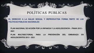 POLÍTICAS PUBLICAS
EL DERECHO A LA SALUD SEXUAL Y REPRODUCTIVA FORMA PARTE DE LAS
POLÍTICAS PÚBLICAS NACIONALES
PLAN NACIONAL DE ACCIÓN POR LA INFANCIA Y LA ADOLESCENCIA – PNAIA 2012 -
2021
PLAN MULTISECTORIAL PARA LA PREVENCIÓN DEL EMBARAZO EN
ADOLESCENTES 2013 - 2021
 